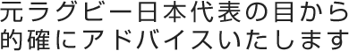 元ラグビー日本代表の目から的確にアドバイスいたします